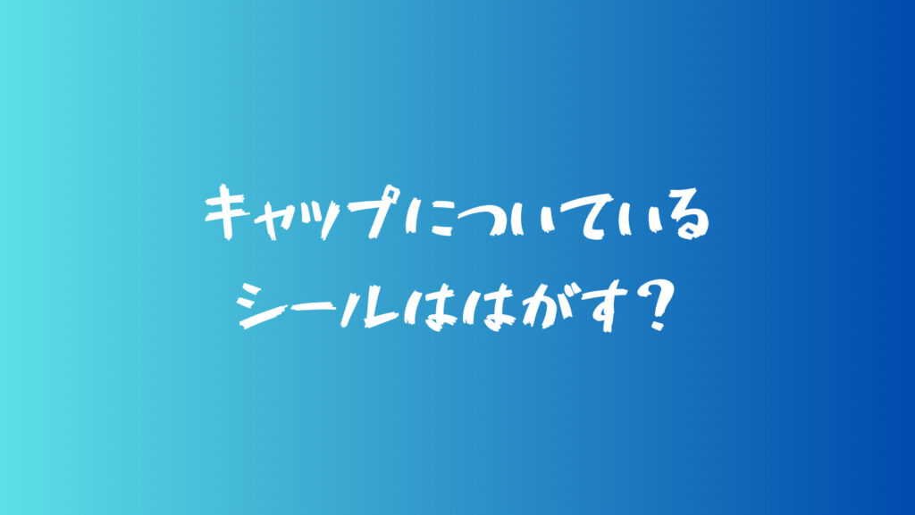 キャップについているシールははがす？